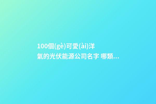 100個(gè)可愛(ài)洋氣的光伏能源公司名字 哪類(lèi)含義適當(dāng)